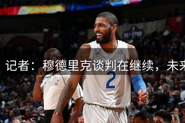 记者：穆德里克谈判在继续，未来几天将决定蓝军和利兹联能否谈妥